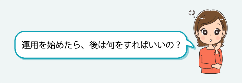 「運用を始めたら、あとは何をすればいいの？」