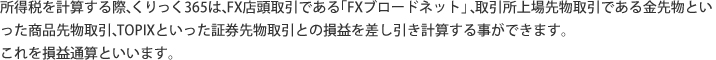 所得税を計算する際、くりっく365は取引所上場先物取引である、金先物といった商品先物取引や、TOPIXといった証券先物取引との損益を差し引き計算する事ができます。これを損益通算といいます。