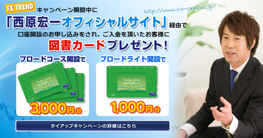 キャンペーン期間中に「FX TREND 西原宏一オフィシャルサイト（http://www.ck-capital.jp/）」経由で口座開設のお申し込みをされ、ご入金を頂いたお客様に、「図書カード（ブロードコース開設：3,000円、ブロードライト開設：1,000円）」をプレゼント致します。