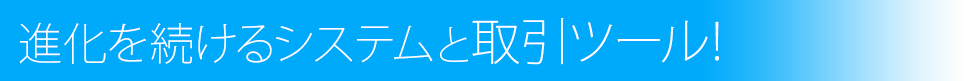 進化を続けるシステムと取引ツール！