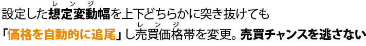 設定した想定変動幅を上下どちらかに突き抜けても「価格を自動的に追尾」し売買価格帯を変更。売買チャンスを逃さない。